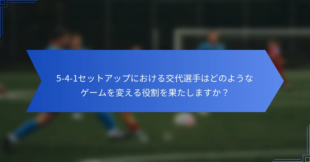 5-4-1セットアップにおける交代選手はどのようなゲームを変える役割を果たしますか？